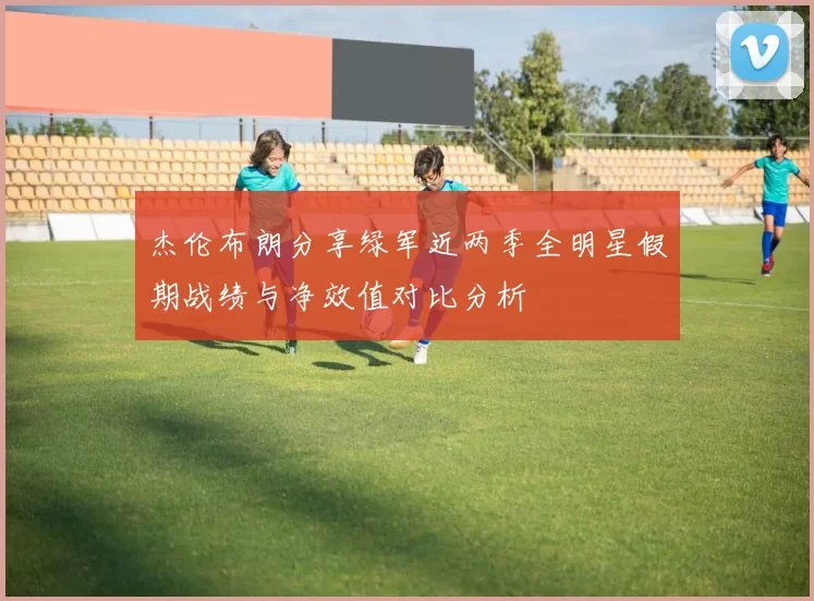 杰伦布朗分享绿军近两季全明星假期战绩与净效值对比分析