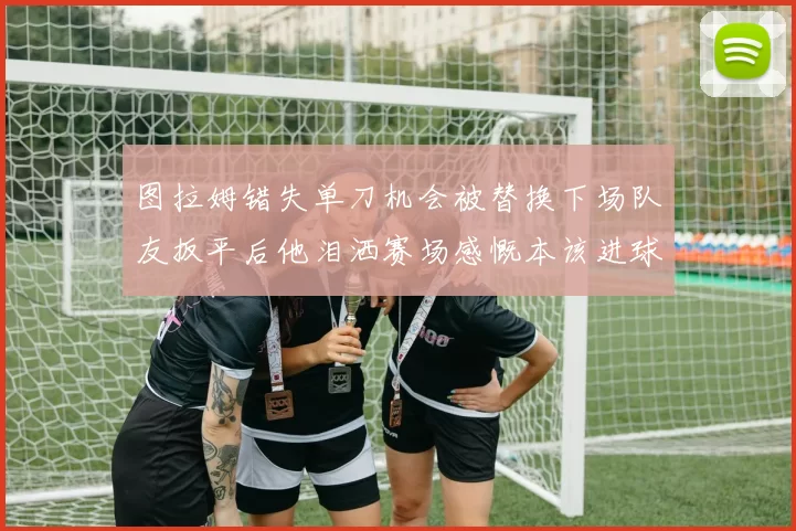 图拉姆错失单刀机会被替换下场队友扳平后他泪洒赛场感慨本该进球