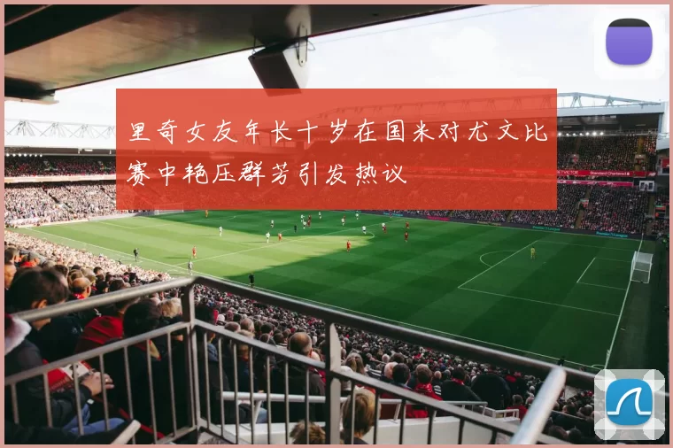 里奇女友年长十岁在国米对尤文比赛中艳压群芳引发热议