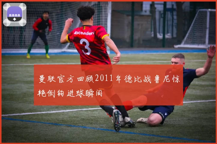 曼联官方回顾2011年德比战鲁尼惊艳倒钩进球瞬间