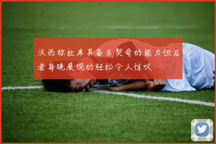 沃西称杜库具备东契奇的能力但后者每晚展现的轻松令人惊叹