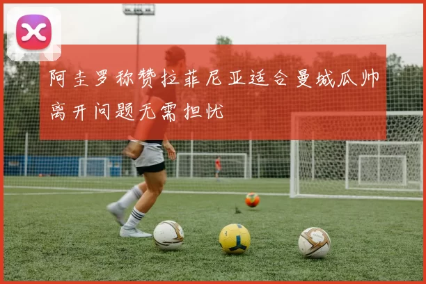 阿圭罗称赞拉菲尼亚适合曼城瓜帅离开问题无需担忧