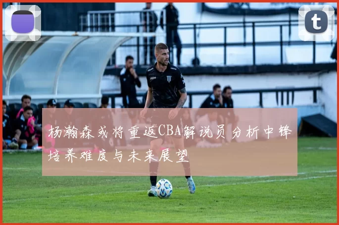 杨瀚森或将重返CBA解说员分析中锋培养难度与未来展望