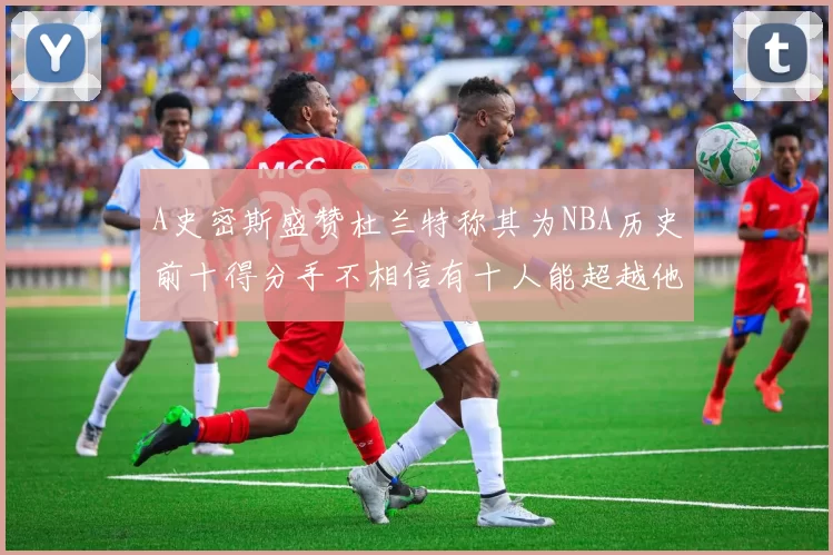 A史密斯盛赞杜兰特称其为NBA历史前十得分手不相信有十人能超越他