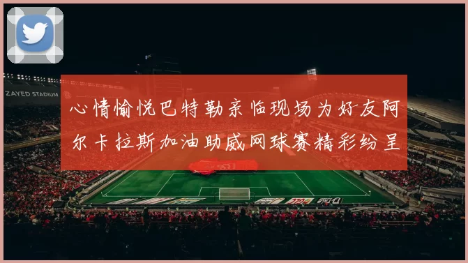 心情愉悦巴特勒亲临现场为好友阿尔卡拉斯加油助威网球赛精彩纷呈