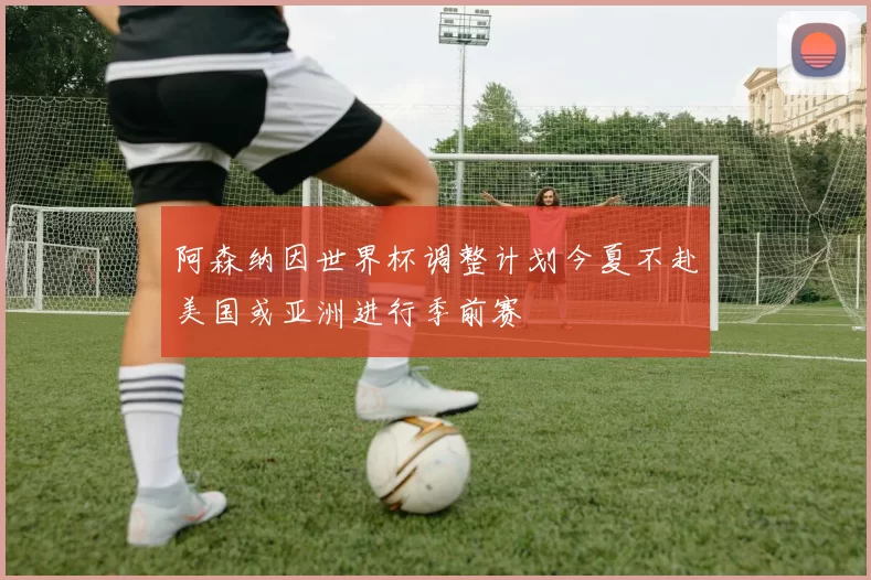 阿森纳因世界杯调整计划今夏不赴美国或亚洲进行季前赛