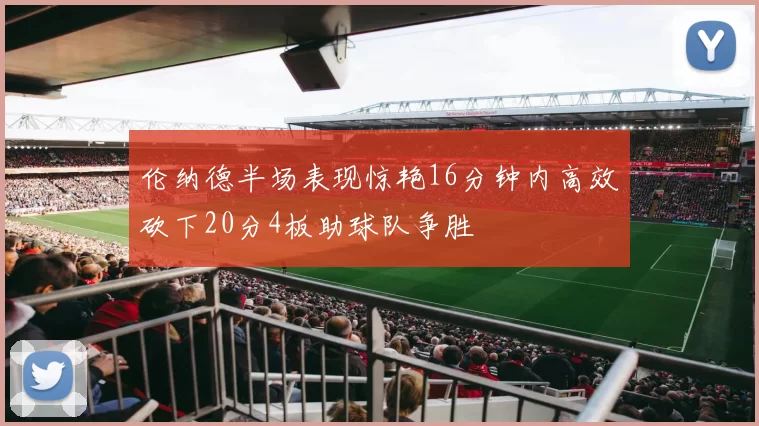 伦纳德半场表现惊艳16分钟内高效砍下20分4板助球队争胜