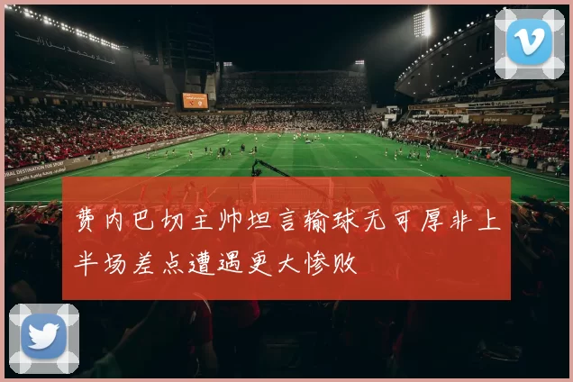 费内巴切主帅坦言输球无可厚非上半场差点遭遇更大惨败