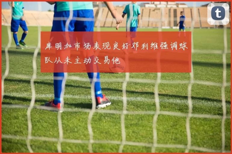 库明加市场表现良好邓利维强调球队从未主动交易他