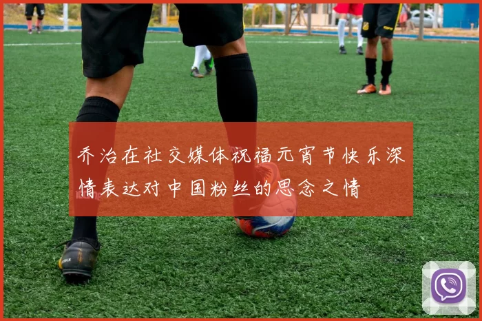 乔治在社交媒体祝福元宵节快乐深情表达对中国粉丝的思念之情