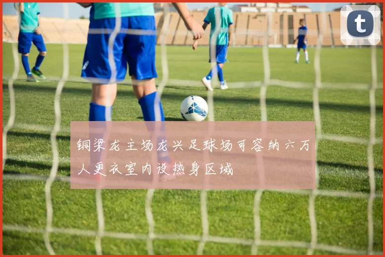 铜梁龙主场龙兴足球场可容纳六万人更衣室内设热身区域