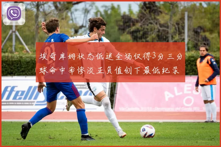 埃奇库姆状态低迷全场仅得3分三分球命中率惨淡正负值创下最低纪录