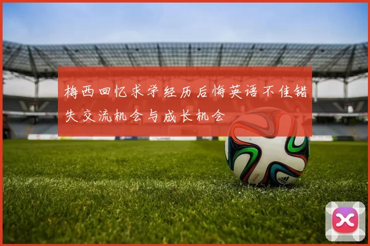 梅西回忆求学经历后悔英语不佳错失交流机会与成长机会
