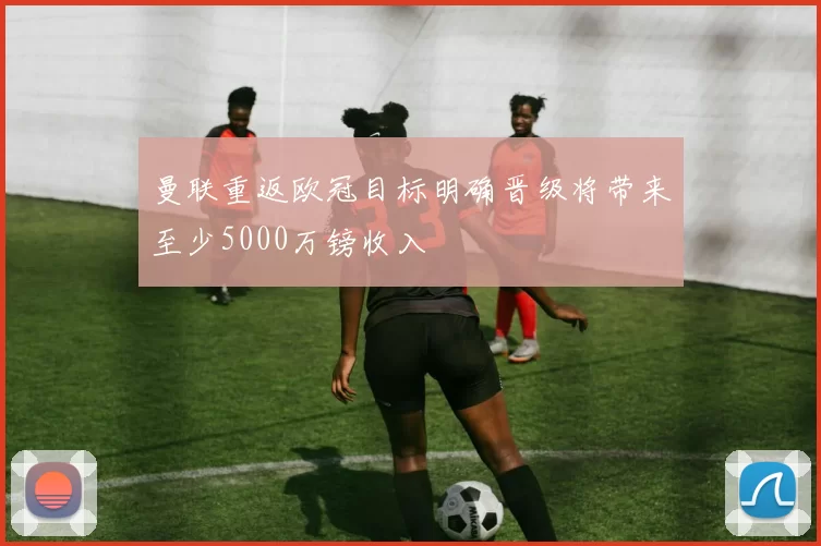 曼联重返欧冠目标明确晋级将带来至少5000万镑收入