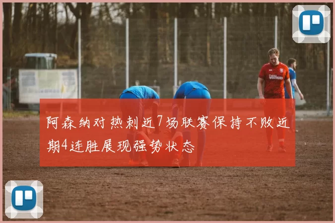 阿森纳对热刺近7场联赛保持不败近期4连胜展现强势状态