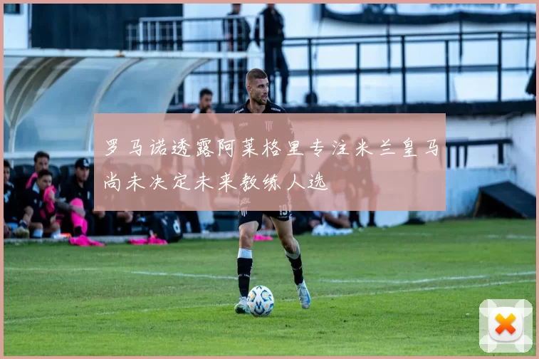 罗马诺透露阿莱格里专注米兰皇马尚未决定未来教练人选