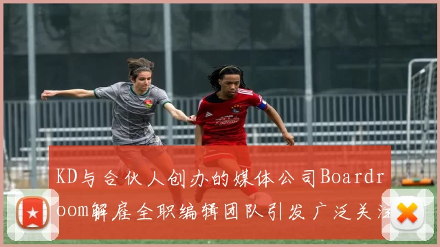 KD与合伙人创办的媒体公司Boardroom解雇全职编辑团队引发广泛关注
