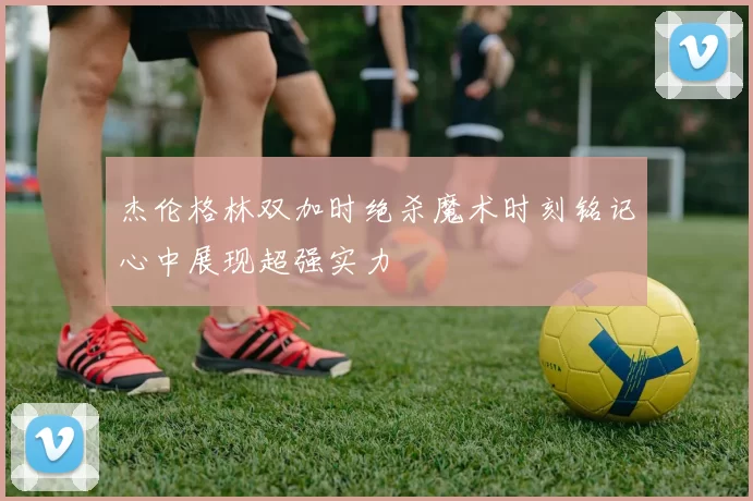 杰伦格林双加时绝杀魔术时刻铭记心中展现超强实力