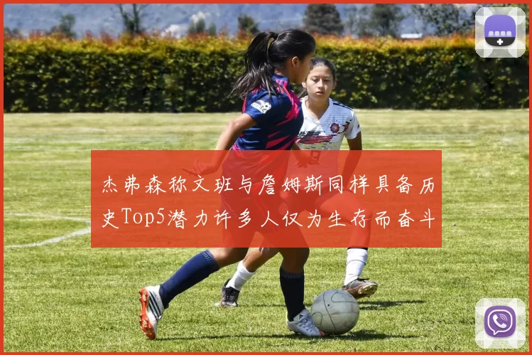 杰弗森称文班与詹姆斯同样具备历史Top5潜力许多人仅为生存而奋斗